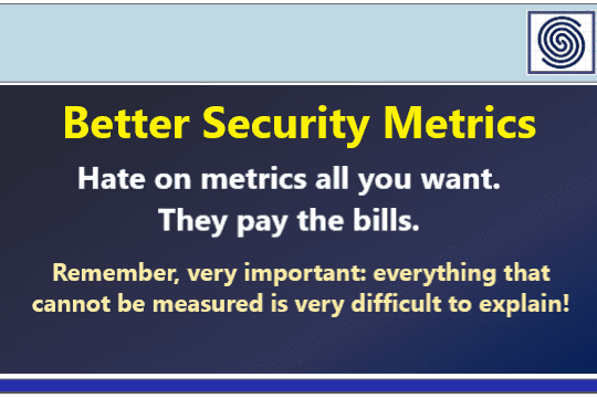 Better Security Metrics – Hate on metrics all you want – they pay the bills. Remember, very important: everything that cannot be measured is very difficult to explain!