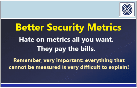 Better Security Metrics – Hate on metrics all you want – they pay the bills. Remember, very important: everything that cannot be measured is very difficult to explain!